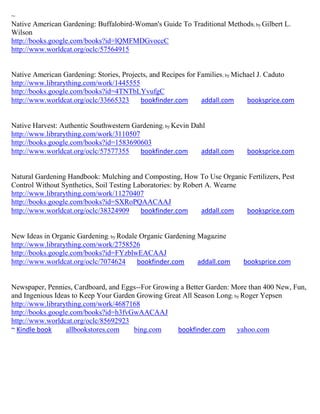 ~
Native American Gardening: Buffalobird-Woman's Guide To Traditional Methods; by Gilbert L.
Wilson
http://books.google.com/books?id=lQMFMDGvoccC
http://www.worldcat.org/oclc/57564915


Native American Gardening: Stories, Projects, and Recipes for Families ; by Michael J. Caduto
http://www.librarything.com/work/1445555
http://books.google.com/books?id=4TNTbLYvufgC
http://www.worldcat.org/oclc/33665323     bookfinder.com       addall.com       booksprice.com


Native Harvest: Authentic Southwestern Gardening; by Kevin Dahl
http://www.librarything.com/work/3110507
http://books.google.com/books?id=1583690603
http://www.worldcat.org/oclc/57577355    bookfinder.com       addall.com      booksprice.com


Natural Gardening Handbook: Mulching and Composting, How To Use Organic Fertilizers, Pest
Control Without Synthetics, Soil Testing Laboratories: by Robert A. Wearne
http://www.librarything.com/work/11270407
http://books.google.com/books?id=SXRoPQAACAAJ
http://www.worldcat.org/oclc/38324909      bookfinder.com      addall.com  booksprice.com


New Ideas in Organic Gardening; by Rodale Organic Gardening Magazine
http://www.librarything.com/work/2758526
http://books.google.com/books?id=FYzblwEACAAJ
http://www.worldcat.org/oclc/7074624     bookfinder.com     addall.com       booksprice.com


Newspaper, Pennies, Cardboard, and Eggs--For Growing a Better Garden: More than 400 New, Fun,
and Ingenious Ideas to Keep Your Garden Growing Great All Season Long ; by Roger Yepsen
http://www.librarything.com/work/4687168
http://books.google.com/books?id=h3fvGwAACAAJ
http://www.worldcat.org/oclc/85692923
~ Kindle book     allbookstores.com    bing.com     bookfinder.com       yahoo.com
 