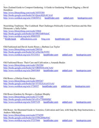 ~
New Zealand Guide to Compost Gardening: A Guide to Gardening Without Digging ; by David
Hornblow
http://www.librarything.com/work/10555384
http://books.google.com/books?id=QyanAQAACAAJ
http://www.worldcat.org/oclc/154650512    bookfinder.com   addall.com    booksprice.com


Nourishing Traditions: The Cookbook That Challenges Politically Correct Nutrition and the Diet
Dictocrats; by Sally Fallon
http://www.librarything.com/work/33864
http://books.google.com/books?id=89GTrR95aIoC
http://www.worldcat.org/oclc/49603939
~ Kindle book        allbookstores.com bing.com      bookfinder.com      yahoo.com


Old-Fashioned and David Austin Roses; by Barbara Lea Taylor
http://www.librarything.com/work/290316
http://books.google.com/books?id=s24xr3dcY6YC
http://www.worldcat.org/oclc/53131811     bookfinder.com         addall.com      booksprice.com


Old Fashioned Roses: Their Care and Cultivation; by Amanda Beales
http://www.librarything.com/work/1562204
http://books.google.com/books?id=OR85OAAACAAJ
http://www.worldcat.org/oclc/20691869     bookfinder.com      addall.com         booksprice.com


Old Roses; by Ethelyn Emery Keays
http://www.librarything.com/work/2095267
http://books.google.com/books?id=VVVEAAAAYAAJ
http://www.worldcat.org/oclc/1726937   bookfinder.com           addall.com     booksprice.com


Old Roses (Gardens by Design); by Graham Murphy
http://www.librarything.com/work/2771300
http://books.google.com/books?id=nYw77SS8HfQC
http://www.worldcat.org/oclc/52057129    bookfinder.com          addall.com      booksprice.com


Old Roses: An Illustrated Guide to Varieties, Cultivation and Care, with Step-By-Step Instructions; by
Andrew Mikolajski
http://www.librarything.com/work/2774399
http://books.google.com/books?id=F5W2lr9du9AC
http://www.worldcat.org/oclc/37257666       bookfinder.com      addall.com      booksprice.com
 