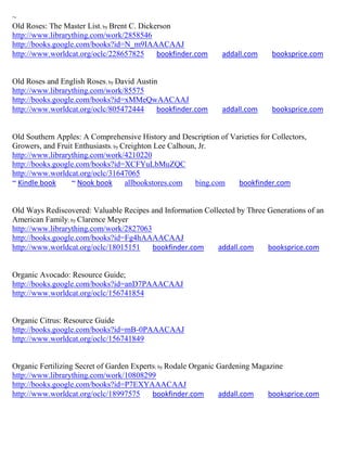 ~
Old Roses: The Master List; by Brent C. Dickerson
http://www.librarything.com/work/2858546
http://books.google.com/books?id=N_m9IAAACAAJ
http://www.worldcat.org/oclc/228657825       bookfinder.com    addall.com     booksprice.com


Old Roses and English Roses; by David Austin
http://www.librarything.com/work/85575
http://books.google.com/books?id=xMMeQwAACAAJ
http://www.worldcat.org/oclc/805472444      bookfinder.com     addall.com     booksprice.com


Old Southern Apples: A Comprehensive History and Description of Varieties for Collectors,
Growers, and Fruit Enthusiasts; by Creighton Lee Calhoun, Jr.
http://www.librarything.com/work/4210220
http://books.google.com/books?id=XCFYuLbMuZQC
http://www.worldcat.org/oclc/31647065
~ Kindle book     ~ Nook book       allbookstores.com    bing.com bookfinder.com


Old Ways Rediscovered: Valuable Recipes and Information Collected by Three Generations of an
American Family; by Clarence Meyer
http://www.librarything.com/work/2827063
http://books.google.com/books?id=Fg4hAAAACAAJ
http://www.worldcat.org/oclc/18015151    bookfinder.com     addall.com     booksprice.com


Organic Avocado: Resource Guide;
http://books.google.com/books?id=anD7PAAACAAJ
http://www.worldcat.org/oclc/156741854


Organic Citrus: Resource Guide
http://books.google.com/books?id=mB-0PAAACAAJ
http://www.worldcat.org/oclc/156741849


Organic Fertilizing Secret of Garden Experts; by Rodale Organic Gardening Magazine
http://www.librarything.com/work/10808299
http://books.google.com/books?id=P7EXYAAACAAJ
http://www.worldcat.org/oclc/18997575      bookfinder.com       addall.com    booksprice.com
 