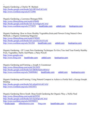 ~
Organic Gardening; by Charles W. Basham
http://books.google.com/books?id=OlF1lwEACAAJ
http://www.worldcat.org/oclc/6772986


Organic Gardening; by Lawrence Donegan Hills
http://www.librarything.com/work/658600
http://books.google.com/books?id=As1wQgAACAAJ
http://www.worldcat.org/oclc/3772079    bookfinder.com      addall.com      booksprice.com


Organic Gardening: How to Grow Healthy Vegetables,fruits,and Flowers Using Nature's Own
Methods; by Organic Gardening Magazine
http://www.librarything.com/work/6745681
http://books.google.com/books?id=yuxJAAAAYAAJ
http://www.worldcat.org/oclc/561284    bookfinder.com     addall.com    booksprice.com


Organic Gardening - LP: Learn New Gardening Techniques To Give You And Your Family Healthy
Fruit, Vegetables, Herbs And Plants; by Patsy Powell
http://www.google.com
http://www.bing.com      bookfinder.com        addall.com booksprice.com


Organic Gardening and Farming; by Joseph A Cocannouer
http://www.librarything.com/work/2813829
http://books.google.com/books?id=DkMtAQAAMAAJ
http://www.worldcat.org/oclc/768090461     bookfinder.com      addall.com     booksprice.com


Organic Gardening and Farming: Using Natural Compost to Achieve a Fertile Soil; by George Joseph
Binding
http://books.google.com/books?id=ufemOAAACAAJ
http://www.worldcat.org/oclc/16433071


Organic Gardening Down South: Deep South Gardening the Organic Way; by Nellie Neal
http://www.librarything.com/work/6629703
http://books.google.com/books?id=EijAOgAACAAJ
http://www.worldcat.org/oclc/245588033
~ Kindle book     allbookstores.com    bing.com    bookfinder.com      yahoo.com
 