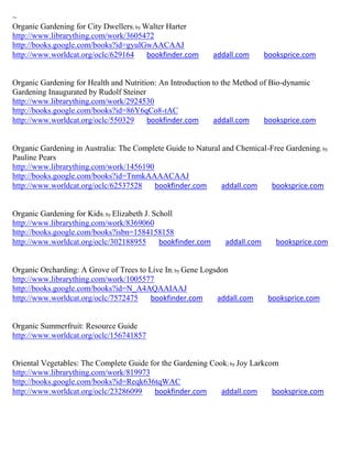 ~
Organic Gardening for City Dwellers; by Walter Harter
http://www.librarything.com/work/3605472
http://books.google.com/books?id=gyulGwAACAAJ
http://www.worldcat.org/oclc/629164      bookfinder.com        addall.com      booksprice.com


Organic Gardening for Health and Nutrition: An Introduction to the Method of Bio-dynamic
Gardening Inaugurated by Rudolf Steiner
http://www.librarything.com/work/2924530
http://books.google.com/books?id=86Y6qCo8-tAC
http://www.worldcat.org/oclc/550329     bookfinder.com      addall.com     booksprice.com


Organic Gardening in Australia: The Complete Guide to Natural and Chemical-Free Gardening; by
Pauline Pears
http://www.librarything.com/work/1456190
http://books.google.com/books?id=TnmkAAAACAAJ
http://www.worldcat.org/oclc/62537528    bookfinder.com       addall.com   booksprice.com


Organic Gardening for Kids; by Elizabeth J. Scholl
http://www.librarything.com/work/8369060
http://books.google.com/books?isbn=1584158158
http://www.worldcat.org/oclc/302188955        bookfinder.com      addall.com      booksprice.com


Organic Orcharding: A Grove of Trees to Live In; by Gene Logsdon
http://www.librarything.com/work/1005577
http://books.google.com/books?id=N_A4AQAAIAAJ
http://www.worldcat.org/oclc/7572475     bookfinder.com      addall.com         booksprice.com


Organic Summerfruit: Resource Guide
http://www.worldcat.org/oclc/156741857


Oriental Vegetables: The Complete Guide for the Gardening Cook; by Joy Larkcom
http://www.librarything.com/work/819973
http://books.google.com/books?id=Reqk636tqWAC
http://www.worldcat.org/oclc/23286099    bookfinder.com      addall.com      booksprice.com
 