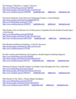~
Our Heritage of Old Roses; by Judyth A. McLeod
http://www.librarything.com/work/3430454
http://books.google.com/books?id=gZE_AAAAYAAJ
http://www.worldcat.org/oclc/18569608      bookfinder.com       addall.com     booksprice.com


Passionate Gardening: Good Advice for Challenging Climates; by Lauren Springer
http://books.google.com/books?id=p0qDdFXBP-YC
http://www.librarything.com/work/177018
http://www.worldcat.org/oclc/42580378    bookfinder.com       addall.com     booksprice.com


Patio Produce: How to Cultivate a Lot of Home-grown Vegetables from the Smallest Possible Space;
by Paul Peacock
http://www.librarything.com/work/9820106
http://books.google.com/books?id=QL11PAAACAAJ
http://www.worldcat.org/oclc/666975438     bookfinder.com    addall.com     booksprice.com


Patio Rooftop and Balcony Gardening; by Violet W. Stevenson
http://books.google.com/books?id=aMI_AAAAYAAJ
http://www.worldcat.org/oclc/2753543


Pay Dirt: Farming and Gardening with Composts; by Rodale Organic Gardening Magazine
http://www.librarything.com/work/1889982
http://books.google.com/books?id=ZhyNuQAACAAJ
http://www.worldcat.org/oclc/3441125   bookfinder.com       addall.com    booksprice.com


Planning the Organic Vegetable Garden: For Healthy Crops Throughout the Year; by Dick Kitto
http://www.librarything.com/work/1284115
http://books.google.com/books?id=PwNIAAAAYAAJ
http://www.worldcat.org/oclc/28854313    bookfinder.com      addall.com    booksprice.com


Plant Hunters In The Andes; by Thomas Harper Goodspeed
http://www.librarything.com/work/385738
http://books.google.com/books?id=W_k2OoJIsSYC
http://www.worldcat.org/oclc/487689    bookfinder.com         addall.com     booksprice.com
 