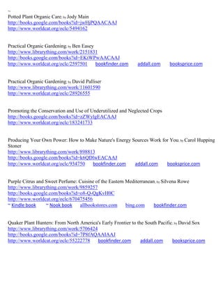 ~
Potted Plant Organic Care; by Jody Main
http://books.google.com/books?id=jwHjPQAACAAJ
http://www.worldcat.org/oclc/5494162


Practical Organic Gardening; by Ben Easey
http://www.librarything.com/work/2151831
http://books.google.com/books?id=EKiWPwAACAAJ
http://www.worldcat.org/oclc/2597501      bookfinder.com      addall.com     booksprice.com


Practical Organic Gardening; by David Palliser
http://www.librarything.com/work/11601590
http://www.worldcat.org/oclc/28926555


Promoting the Conservation and Use of Underutilized and Neglected Crops
http://books.google.com/books?id=zZWylgEACAAJ
http://www.worldcat.org/oclc/183241733


Producing Your Own Power: How to Make Nature's Energy Sources Work for You ; by Carol Hupping
Stoner
http://www.librarything.com/work/898813
http://books.google.com/books?id=k6QDlwEACAAJ
http://www.worldcat.org/oclc/934750   bookfinder.com   addall.com    booksprice.com


Purple Citrus and Sweet Perfume: Cuisine of the Eastern Mediterranean ; by Silvena Rowe
http://www.librarything.com/work/9859257
http://books.google.com/books?id=o8-Q-QgKvH0C
http://www.worldcat.org/oclc/670475456
~ Kindle book     ~ Nook book    allbookstores.com      bing.com     bookfinder.com


Quaker Plant Hunters: From North America's Early Frontier to the South Pacific; by David Sox
http://www.librarything.com/work/5706424
http://books.google.com/books?id=7P8fAQAAIAAJ
http://www.worldcat.org/oclc/55222778    bookfinder.com        addall.com     booksprice.com
 