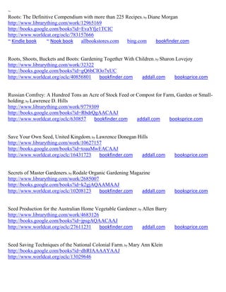 ~
Roots: The Definitive Compendium with more than 225 Recipes; by Diane Morgan
http://www.librarything.com/work/12965169
http://books.google.com/books?id=EvaYfje1TCIC
http://www.worldcat.org/oclc/783157666
~ Kindle book     ~ Nook book    allbookstores.com   bing.com      bookfinder.com


Roots, Shoots, Buckets and Boots: Gardening Together With Children; by Sharon Lovejoy
http://www.librarything.com/work/32322
http://books.google.com/books?id=gQ6bCIOo7xUC
http://www.worldcat.org/oclc/40856801     bookfinder.com    addall.com       booksprice.com


Russian Comfrey: A Hundred Tons an Acre of Stock Feed or Compost for Farm, Garden or Small-
holding; by Lawrence D. Hills
http://www.librarything.com/work/9779309
http://books.google.com/books?id=RbdrQgAACAAJ
http://www.worldcat.org/oclc/630857   bookfinder.com     addall.com     booksprice.com


Save Your Own Seed, United Kingdom; by Lawrence Donegan Hills
http://www.librarything.com/work/10627157
http://books.google.com/books?id=toauMwEACAAJ
http://www.worldcat.org/oclc/16431723   bookfinder.com    addall.com         booksprice.com


Secrets of Master Gardeners; by Rodale Organic Gardening Magazine
http://www.librarything.com/work/2685007
http://books.google.com/books?id=k2gjAQAAMAAJ
http://www.worldcat.org/oclc/10208123      bookfinder.com    addall.com      booksprice.com


Seed Production for the Australian Home Vegetable Gardener; by Allen Barry
http://www.librarything.com/work/4683126
http://books.google.com/books?id=jpsgAQAACAAJ
http://www.worldcat.org/oclc/27611231    bookfinder.com        addall.com    booksprice.com


Seed Saving Techniques of the National Colonial Farm; by Mary Ann Klein
http://books.google.com/books?id=dhRIAAAAYAAJ
http://www.worldcat.org/oclc/13029646
 