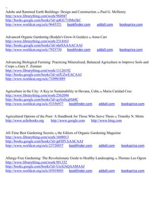 ~
Adobe and Rammed Earth Buildings: Design and Construction; by Paul G. McHenry
http://www.librarything.com/work/984947
http://books.google.com/books?id=q4GU71IMn3kC
http://www.worldcat.org/oclc/9645321    bookfinder.com    addall.com     booksprice.com


Advanced Organic Gardening (Rodale's Grow-It Guides); by Anna Carr
http://www.librarything.com/work/2314163
http://books.google.com/books?id=nhrSAAAACAAJ
http://www.worldcat.org/oclc/7925730   bookfinder.com      addall.com        booksprice.com


Advancing Biological Farming: Practicing Mineralized, Balanced Agriculture to Improve Soils and
Crops; by Gary F. Zimmer
http://www.librarything.com/work/11126192
http://books.google.com/books?id=nifUZwEACAAJ
http://www.worldcat.org/oclc/710981889


Agriculture in the City: A Key to Sustainability in Havana, Cuba; by Maria Caridad Cruz
http://www.librarything.com/work/2562094
http://books.google.com/books?id=qySx0yq9Jd4C
http://www.worldcat.org/oclc/53356977       bookfinder.com      addall.com       booksprice.com


Agricultural Options of the Poor: A Handbook for Those Who Serve Them; by Timothy N. Motts
http://www.echobooks.org       http://www.google.com    http://www.bing.com


All-Time Best Gardening Secrets; by the Editors of Organic Gardening Magazine
http://www.librarything.com/work/1608013
http://books.google.com/books?id=jpFHYAAACAAJ
http://www.worldcat.org/oclc/23728857       bookfinder.com      addall.com    booksprice.com


Allergy-Free Gardening: The Revolutionary Guide to Healthy Landscaping; by Thomas Leo Ogren
http://www.librarything.com/work/881332
http://books.google.com/books?id=UnAlAQAAMAAJ
http://www.worldcat.org/oclc/43919603    bookfinder.com      addall.com      booksprice.com
 