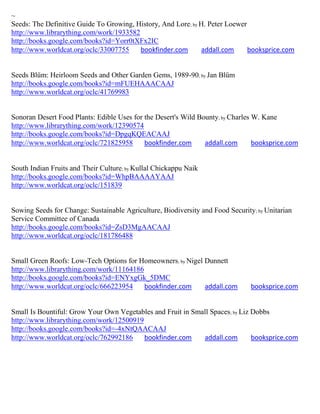 ~
Seeds: The Definitive Guide To Growing, History, And Lore; by H. Peter Loewer
http://www.librarything.com/work/1933582
http://books.google.com/books?id=Yorr0tXFx2IC
http://www.worldcat.org/oclc/33007755    bookfinder.com       addall.com      booksprice.com


Seeds Blüm: Heirloom Seeds and Other Garden Gems, 1989-90; by Jan Blüm
http://books.google.com/books?id=mFUEHAAACAAJ
http://www.worldcat.org/oclc/41769983


Sonoran Desert Food Plants: Edible Uses for the Desert's Wild Bounty; by Charles W. Kane
http://www.librarything.com/work/12390574
http://books.google.com/books?id=DpgqKQEACAAJ
http://www.worldcat.org/oclc/721825958      bookfinder.com      addall.com       booksprice.com


South Indian Fruits and Their Culture; by Kullal Chickappu Naik
http://books.google.com/books?id=WhpBAAAAYAAJ
http://www.worldcat.org/oclc/151839


Sowing Seeds for Change: Sustainable Agriculture, Biodiversity and Food Security; by Unitarian
Service Committee of Canada
http://books.google.com/books?id=ZsD3MgAACAAJ
http://www.worldcat.org/oclc/181786488


Small Green Roofs: Low-Tech Options for Homeowners; by Nigel Dunnett
http://www.librarything.com/work/11164186
http://books.google.com/books?id=ENYxgGk_5DMC
http://www.worldcat.org/oclc/666223954    bookfinder.com     addall.com         booksprice.com


Small Is Bountiful: Grow Your Own Vegetables and Fruit in Small Spaces; by Liz Dobbs
http://www.librarything.com/work/12500919
http://books.google.com/books?id=-4xNtQAACAAJ
http://www.worldcat.org/oclc/762992186    bookfinder.com     addall.com        booksprice.com
 