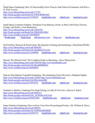 ~
Small-Space Gardening: How To Successfully Grow Flowers And Fruits In Containers And Pots; by
H. Peter Loewer
http://www.librarything.com/work/177197
http://books.google.com/books?id=F2F8vBXKNn4C
http://www.worldcat.org/oclc/51258326   bookfinder.com    addall.com     booksprice.com


Small-Space Container Gardens: Transform Your Balcony, Porch, or Patio with Fruits, Flowers,
Foliage, and Herbs; by Fern Richardson
http://www.librarything.com/work/12036792
http://books.google.com/books?id=JfWtESZLP4EC
http://www.worldcat.org/oclc/704380959
~ Kindle book     ~ Nook book      allbookstores.com bing.com     bookfinder.com


Soil Fertility, Renewal & Preservation. Bio-dynamic Farming and Gardening; by Ehrenfried Pfeiffer
http://www.librarything.com/work/9469391
http://books.google.com/books?id=zKsIMwEACAAJ
http://www.worldcat.org/oclc/12449048       bookfinder.com    addall.com      booksprice.com


Sprouts The Miracle Food: The Complete Guide to Sprouting; by Steve Meyerowitz
http://www.librarything.com/work/1036396 http://www.bookfinder.com
http://books.google.com/books?id=dkzs8HHDDtsC
http://www.worldcat.org/oclc/42694430


Step by Step Organic Vegetable Gardening: The Gardening Classic Revised; by Shepherd Ogden
http://www.librarything.com/work/118018 http://www.bookfinder.com
http://books.google.com/books?id=REeAu6rjifQC
http://www.worldcat.org/oclc/25914761    bookfinder.com     addall.com       booksprice.com


Sunshine to Dollars: Capturing Free Solar Energy at Little Or No Cost; by Steven E. Harris
http://www.librarything.com/work/2495217
http://books.google.com/books?id=_4UWMwAACAAJ
http://www.worldcat.org/oclc/692637668      bookfinder.com       addall.com       booksprice.com


Super Nutrition Gardening: How to Grow Your Own Powercharged Foods; by Dr. William S. Peavy
http://www.librarything.com/work/509355
http://books.google.com/books?id=YSHVGuHLBkQC
http://www.worldcat.org/oclc/26303775   bookfinder.com   addall.com      booksprice.com
 