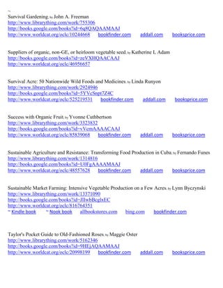 ~
Survival Gardening; by John A. Freeman
http://www.librarything.com/work/755306
http://books.google.com/books?id=6q8QAQAAMAAJ
http://www.worldcat.org/oclc/10244668   bookfinder.com        addall.com        booksprice.com


Suppliers of organic, non-GE, or heirloom vegetable seed; by Katherine L Adam
http://books.google.com/books?id=zeVXHQAACAAJ
http://www.worldcat.org/oclc/46956657


Survival Acre: 50 Nationwide Wild Foods and Medicines; by Linda Runyon
http://www.librarything.com/work/2924946
http://books.google.com/books?id=5YVcSnpt7Z4C
http://www.worldcat.org/oclc/525219531    bookfinder.com       addall.com        booksprice.com


Success with Organic Fruit; by Yvonne Cuthbertson
http://www.librarything.com/work/3323832
http://books.google.com/books?id=vVcmAAAACAAJ
http://www.worldcat.org/oclc/85839068      bookfinder.com     addall.com        booksprice.com


Sustainable Agriculture and Resistance: Transforming Food Production in Cuba; by Fernando Funes
http://www.librarything.com/work/1314816
http://books.google.com/books?id=U0FgAAAAMAAJ
http://www.worldcat.org/oclc/48557628      bookfinder.com     addall.com     booksprice.com


Sustainable Market Farming: Intensive Vegetable Production on a Few Acres; by Lynn Byczynski
http://www.librarything.com/work/13371090
http://books.google.com/books?id=JlIwbBcglxEC
http://www.worldcat.org/oclc/816764351
~ Kindle book     ~ Nook book    allbookstores.com    bing.com      bookfinder.com



Taylor's Pocket Guide to Old-Fashioned Roses; by Maggie Oster
http://www.librarything.com/work/5162346
http://books.google.com/books?id=9HEjAQAAMAAJ
http://www.worldcat.org/oclc/20998199    bookfinder.com       addall.com        booksprice.com
 