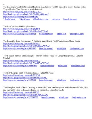 ~
The Beginner's Guide to Growing Heirloom Vegetables: The 100 Easiest-to-Grow, Tastiest-to-Eat
Vegetables for Your Garden; by Marie Iannotti
http://www.librarything.com/work/12027023
http://books.google.com/books?id=VqRG_6KQewwC
http://www.worldcat.org/oclc/704380983
~ Kindle book     ~ Nook book     allbookstores.com  bing.com     bookfinder.com


The Bio-Gardener's Bible; by Lee Fryer
http://www.librarything.com/work/2625846
http://books.google.com/books?id=iJlFAAAAYAAJ
http://www.worldcat.org/oclc/8628421   bookfinder.com       addall.com     booksprice.com


The Bountiful Solar Greenhouse: A Guide to Year-Round Food Production; by Shane Smith
http://www.librarything.com/work/2426151
http://books.google.com/books?id=p3OQHQAACAAJ
http://www.worldcat.org/oclc/8520492    bookfinder.com    addall.com       booksprice.com


The Broccoli Sprouts Breakthrough: The New Miracle Food for Cancer Prevention; by Deborah
Mitchell
http://www.librarything.com/work/4760673
http://books.google.com/books?id=VtpdHAAACAAJ
http://www.worldcat.org/oclc/39889843    bookfinder.com     addall.com     booksprice.com


The City People's Book of Raising Food; by Helga Olkowski
http://www.librarything.com/work/3501360
http://books.google.com/books?id=z8WrZCxwj-QC
http://www.worldcat.org/oclc/1177811      bookfinder.com    addall.com     booksprice.com


The Complete Book of Fruit Growing in Australia: Over 200 Temperate and Subtropical Fruits, Nuts
and Berries to Grow in Gardens, Farms Or Orchards; by Louis Glowinski
http://www.librarything.com/work/181512
http://books.google.com/books?id=z0D1PgAACAAJ
http://www.worldcat.org/oclc/222049322    bookfinder.com       addall.com   booksprice.com
 