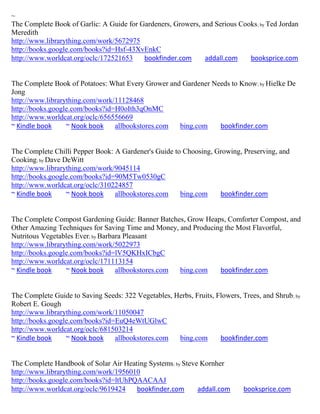 ~
The Complete Book of Garlic: A Guide for Gardeners, Growers, and Serious Cooks ; by Ted Jordan
Meredith
http://www.librarything.com/work/5672975
http://books.google.com/books?id=Hsf-43XvEnkC
http://www.worldcat.org/oclc/172521653    bookfinder.com      addall.com    booksprice.com


The Complete Book of Potatoes: What Every Grower and Gardener Needs to Know; by Hielke De
Jong
http://www.librarything.com/work/11128468
http://books.google.com/books?id=H0oIth3qOnMC
http://www.worldcat.org/oclc/656556669
~ Kindle book     ~ Nook book    allbookstores.com  bing.com    bookfinder.com


The Complete Chilli Pepper Book: A Gardener's Guide to Choosing, Growing, Preserving, and
Cooking; by Dave DeWitt
http://www.librarything.com/work/9045114
http://books.google.com/books?id=90M5Tw0530gC
http://www.worldcat.org/oclc/310224857
~ Kindle book     ~ Nook book    allbookstores.com    bing.com    bookfinder.com


The Complete Compost Gardening Guide: Banner Batches, Grow Heaps, Comforter Compost, and
Other Amazing Techniques for Saving Time and Money, and Producing the Most Flavorful,
Nutritous Vegetables Ever; by Barbara Pleasant
http://www.librarything.com/work/5022973
http://books.google.com/books?id=lV5QKHxICbgC
http://www.worldcat.org/oclc/171113154
~ Kindle book     ~ Nook book      allbookstores.com bing.com   bookfinder.com


The Complete Guide to Saving Seeds: 322 Vegetables, Herbs, Fruits, Flowers, Trees, and Shrub ; by
Robert E. Gough
http://www.librarything.com/work/11050047
http://books.google.com/books?id=EuQ4eWtUGlwC
http://www.worldcat.org/oclc/681503214
~ Kindle book     ~ Nook book    allbookstores.com   bing.com       bookfinder.com


The Complete Handbook of Solar Air Heating Systems; by Steve Kornher
http://www.librarything.com/work/1956010
http://books.google.com/books?id=ltUhPQAACAAJ
http://www.worldcat.org/oclc/9619424   bookfinder.com       addall.com       booksprice.com
 