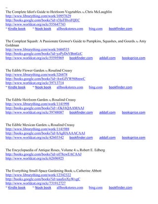 ~
The Complete Idiot's Guide to Heirloom Vegetables; by Chris McLaughlin
http://www.librarything.com/work/10957629
http://books.google.com/books?id=r3IaTHvsFQEC
http://www.worldcat.org/oclc/555647743
~ Kindle book     ~ Nook book     allbookstores.com     bing.com    bookfinder.com


The Compleat Squash: A Passionate Grower's Guide to Pumpkins, Squashes, and Gourds ; by Amy
Goldman
http://www.librarything.com/work/1604533
http://books.google.com/books?id=yzPyDsVBmGcC
http://www.worldcat.org/oclc/55595969    bookfinder.com    addall.com     booksprice.com


The Edible Flower Garden; by Rosalind Creasy
http://www.librarything.com/work/326878
http://books.google.com/books?id=AwGJVW948mwC
http://www.worldcat.org/oclc/39713714
~ Kindle book     ~ Nook book     allbookstores.com   bing.com      bookfinder.com


The Edible Heirloom Garden; by Rosalind Creasy
http://www.librarything.com/work/1141998
http://books.google.com/books?id=-OkJAQAAMAAJ
http://www.worldcat.org/oclc/39748087     bookfinder.com     addall.com    booksprice.com


The Edible Mexican Garden; by Rosalind Creasy
http://www.librarything.com/work/1141988
http://books.google.com/books?id=hAgHAAAACAAJ
http://www.worldcat.org/oclc/42603342     bookfinder.com     addall.com    booksprice.com


The Encyclopaedia of Antique Roses, Volume 4; by Robert E. Edberg
http://books.google.com/books?id=oI78ewEACAAJ
http://www.worldcat.org/oclc/62696925


The Everything Small-Space Gardening Book; by Catherine Abbott
http://www.librarything.com/work/12342322
http://books.google.com/books?id=uaafcoXyWvgC
http://www.worldcat.org/oclc/731912727
~ Kindle book     ~ Nook book    allbookstores.com    bing.com      bookfinder.com
 