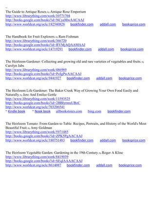 ~
The Guide to Antique Roses; by Antique Rose Emporium
http://www.librarything.com/work/10771704
http://books.google.com/books?id=NCyaMwAACAAJ
http://www.worldcat.org/oclc/182540828      bookfinder.com        addall.com      booksprice.com


The Handbook for Fruit Explorers; by Ram Fishman
http://www.librarything.com/work/366720
http://books.google.com/books?id=RVMjAQAAMAAJ
http://www.worldcat.org/oclc/14719291     bookfinder.com         addall.com      booksprice.com


The Heirloom Gardener: Collecting and growing old and rare varieties of vegetables and fruits ; by
Carolyn Jabs
http://www.librarything.com/work/486969
http://books.google.com/books?id=PoIgPwAACAAJ
http://www.worldcat.org/oclc/9441927    bookfinder.com      addall.com       booksprice.com


The Heirloom Life Gardener: The Baker Creek Way of Growing Your Own Food Easily and
Naturally; by Jere And Emilee Gettle
http://www.librarything.com/work/11593525
http://books.google.com/books?id=2BBlyrmxUBoC
http://www.worldcat.org/oclc/703206541
~ Kindle book       ~ Nook book     allbookstores.com bing.com  bookfinder.com


The Heirloom Tomato: From Garden to Table: Recipes, Portraits, and History of the World's Most
Beautiful Fruit; by Amy Goldman
http://www.librarything.com/work/5971485
http://books.google.com/books?id=ZPK5PgAACAAJ
http://www.worldcat.org/oclc/180751483   bookfinder.com        addall.com      booksprice.com


The Heirloom Vegetable Garden: Gardening in the 19th Century; by Roger A Kline
http://www.librarything.com/work/8419039
http://books.google.com/books?id=SEqIAAAACAAJ
http://www.worldcat.org/oclc/8614087   bookfinder.com      addall.com      booksprice.com
 