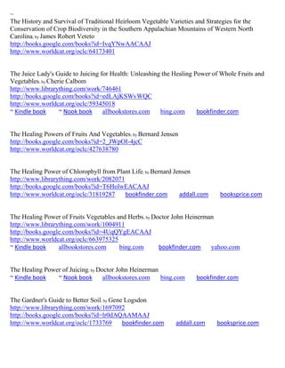 ~
The History and Survival of Traditional Heirloom Vegetable Varieties and Strategies for the
Conservation of Crop Biodiversity in the Southern Appalachian Mountains of Western North
Carolina; by James Robert Veteto
http://books.google.com/books?id=IvqYNwAACAAJ
http://www.worldcat.org/oclc/64173401


The Juice Lady's Guide to Juicing for Health: Unleashing the Healing Power of Whole Fruits and
Vegetables; by Cherie Calbom
http://www.librarything.com/work/746461
http://books.google.com/books?id=edLAjKSWvWQC
http://www.worldcat.org/oclc/59345018
~ Kindle book      ~ Nook book     allbookstores.com    bing.com      bookfinder.com


The Healing Powers of Fruits And Vegetables; by Bernard Jensen
http://books.google.com/books?id=2_JWpOI-4jcC
http://www.worldcat.org/oclc/427638780


The Healing Power of Chlorophyll from Plant Life; by Bernard Jensen
http://www.librarything.com/work/2082071
http://books.google.com/books?id=T6HolwEACAAJ
http://www.worldcat.org/oclc/31819287    bookfinder.com        addall.com     booksprice.com


The Healing Power of Fruits Vegetables and Herbs; by Doctor John Heinerman
http://www.librarything.com/work/1004911
http://books.google.com/books?id=4UqQYgEACAAJ
http://www.worldcat.org/oclc/663975325
~ Kindle book     allbookstores.com     bing.com       bookfinder.com    yahoo.com


The Healing Power of Juicing; by Doctor John Heinerman
~ Kindle book   ~ Nook book        allbookstores.com   bing.com      bookfinder.com


The Gardner's Guide to Better Soil; by Gene Logsdon
http://www.librarything.com/work/1697092
http://books.google.com/books?id=lr0dAQAAMAAJ
http://www.worldcat.org/oclc/1733769       bookfinder.com     addall.com     booksprice.com
 