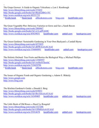 ~
The Grape Grower: A Guide to Organic Viticulture; by Lon J. Rombough
http://www.librarything.com/work/372432
http://books.google.com/books?id=RlcIZ2HbUvYC
http://www.worldcat.org/oclc/49351733
~ Kindle book     ~ Nook book    allbookstores.com     bing.com    bookfinder.com


The Great Vegetable Plot: Delicious Varieties to Grow and Eat; by Sarah Raven
http://www.librarything.com/work/2860467
http://books.google.com/books?id=s2-LajPCjG8C
http://www.worldcat.org/oclc/85839031      bookfinder.com       addall.com    booksprice.com


The Green Gardener: Sustainable Gardening in Your Own Backyard; by Cundall Byrne
http://www.librarything.com/work/4272825
http://books.google.com/books?id=jRfWAAAACAAJ
http://www.worldcat.org/oclc/156660891    bookfinder.com    addall.com      booksprice.com


The Holistic Orchard: Tree Fruits and Berries the Biological Way; by Michael Phillips
http://www.librarything.com/work/11949597
http://books.google.com/books?id=zwHotVXtnfsC
http://www.worldcat.org/oclc/719429796
~ Kindle book     ~ Nook book      allbookstores.com     bing.com      bookfinder.com


The Issues of Organic Foods and Organic Gardening; by Adams E. Blakely
http://www.google.com
http://www.bing.com


The Kitchen Gardener's Guide; by Donald J. Berg
http://www.librarything.com/work/819853
http://books.google.com/books?id=Rw1IAAAAYAAJ
http://www.worldcat.org/oclc/16349405      bookfinder.com     addall.com      booksprice.com


The Little Book of Old Roses; by Hazel Le Rougetel
http://www.librarything.com/work/1527206
http://books.google.com/books?id=UPhHAAAAYAAJ
http://www.worldcat.org/oclc/25914678      bookfinder.com     addall.com      booksprice.com
 