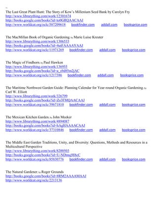 ~
The Last Great Plant Hunt: The Story of Kew’s Millenium Seed Bank by Carolyn Fry
http://www.librarything.com/work/12301674
http://books.google.com/books?id=to0GRQAACAAJ
http://www.worldcat.org/oclc/587209618     bookfinder.com     addall.com    booksprice.com


The MacMillan Book of Organic Gardening; by Marie Luise Kreuter
http://www.librarything.com/work/1306533
http://books.google.com/books?id=4utFAAAAYAAJ
http://www.worldcat.org/oclc/11971269    bookfinder.com     addall.com       booksprice.com


The Magic of Findhorn; by Paul Hawken
http://www.librarything.com/work/136955
http://books.google.com/books?id=a_s9d85m2jAC
http://www.worldcat.org/oclc/1217386    bookfinder.com      addall.com      booksprice.com


The Maritime Northwest Garden Guide: Planning Calendar for Year-round Organic Gardening; by
Carl W. Elliott
http://www.librarything.com/work/326799
http://books.google.com/books?id=Zo3FMQAACAAJ
http://www.worldcat.org/oclc/39671810   bookfinder.com      addall.com    booksprice.com


The Mexican Kitchen Garden; by John Meeker
http://www.librarything.com/work/4894087
http://books.google.com/books?id=hAgHAAAACAAJ
http://www.worldcat.org/oclc/37310846    bookfinder.com       addall.com     booksprice.com


The Middle East Garden Traditions, Unity, and Diversity: Questions, Methods and Resources in a
Multicultural Perspective
http://www.librarything.com/work/8200503
http://books.google.com/books?id=U-NDmuj9I8cC
http://www.worldcat.org/oclc/85830776     bookfinder.com       addall.com    booksprice.com


The Natural Gardener; by Roger Grounds
http://books.google.com/books?id=8RM2AAAAMAAJ
http://www.worldcat.org/oclc/2213136
 