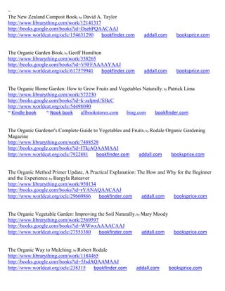 ~
The New Zealand Compost Book; by David A. Taylor
http://www.librarything.com/work/12141317
http://books.google.com/books?id=DsehPQAACAAJ
http://www.worldcat.org/oclc/154631290    bookfinder.com       addall.com      booksprice.com


The Organic Garden Book; by Geoff Hamilton
http://www.librarything.com/work/338265
http://books.google.com/books?id=V9FFAAAAYAAJ
http://www.worldcat.org/oclc/617579941     bookfinder.com      addall.com      booksprice.com


The Organic Home Garden: How to Grow Fruits and Vegetables Naturally; by Patrick Lima
http://www.librarything.com/work/572230
http://books.google.com/books?id=k-zelpmUSHcC
http://www.worldcat.org/oclc/54498090
~ Kindle book     ~ Nook book    allbookstores.com bing.com     bookfinder.com


The Organic Gardener's Complete Guide to Vegetables and Fruits; by Rodale Organic Gardening
Magazine
http://www.librarything.com/work/7488528
http://books.google.com/books?id=ITkjAQAAMAAJ
http://www.worldcat.org/oclc/7922881   bookfinder.com      addall.com       booksprice.com


The Organic Method Primer Update, A Practical Explanation: The How and Why for the Beginner
and the Experience; by Bargyla Rateaver
http://www.librarything.com/work/950134
http://books.google.com/books?id=rYANAQAACAAJ
http://www.worldcat.org/oclc/29660866   bookfinder.com       addall.com  booksprice.com


The Organic Vegetable Garden: Improving the Soil Naturally; by Mary Moody
http://www.librarything.com/work/2569597
http://books.google.com/books?id=WWwxAAAACAAJ
http://www.worldcat.org/oclc/27553380    bookfinder.com        addall.com     booksprice.com


The Organic Way to Mulching; by Robert Rodale
http://www.librarything.com/work/1184465
http://books.google.com/books?id=5JsdAQAAMAAJ
http://www.worldcat.org/oclc/238315    bookfinder.com       addall.com      booksprice.com
 