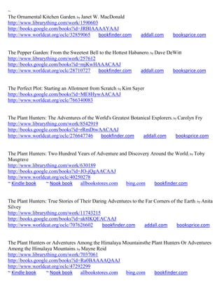 ~
The Ornamental Kitchen Garden; by Janet W. MacDonald
http://www.librarything.com/work/1590603
http://books.google.com/books?id=JRBIAAAAYAAJ
http://www.worldcat.org/oclc/32859065     bookfinder.com         addall.com      booksprice.com


The Pepper Garden: From the Sweetest Bell to the Hottest Habanero; by Dave DeWitt
http://www.librarything.com/work/257612
http://books.google.com/books?id=mjKwHAAACAAJ
http://www.worldcat.org/oclc/28710727    bookfinder.com       addall.com     booksprice.com


The Perfect Plot: Starting an Allotment from Scratch; by Kim Sayer
http://books.google.com/books?id=ME8HywAACAAJ
http://www.worldcat.org/oclc/766340083


The Plant Hunters: The Adventures of the World's Greatest Botanical Explorers; by Carolyn Fry
http://www.librarything.com/work/8542919
http://books.google.com/books?id=rRmDtwAACAAJ
http://www.worldcat.org/oclc/276647746    bookfinder.com       addall.com       booksprice.com


The Plant Hunters: Two Hundred Years of Adventure and Discovery Around the World ; by Toby
Musgrave
http://www.librarything.com/work/630189
http://books.google.com/books?id=JO-jQgAACAAJ
http://www.worldcat.org/oclc/40250278
~ Kindle book     ~ Nook book    allbookstores.com   bing.com    bookfinder.com


The Plant Hunters: True Stories of Their Daring Adventures to the Far Corners of the Earth ; by Anita
Silvey
http://www.librarything.com/work/11743215
http://books.google.com/books?id=ak8lKQEACAAJ
http://www.worldcat.org/oclc/707626602       bookfinder.com      addall.com      booksprice.com


The Plant Hunters or Adventures Among the Himalaya Mountainsthe Plant Hunters Or Adventures
Among the Himalaya Mountains; by Mayne Reid
http://www.librarything.com/work/7037061
http://books.google.com/books?id=Ra0BAAAAQAAJ
http://www.worldcat.org/oclc/47292299
~ Kindle book     ~ Nook book    allbookstores.com  bing.com     bookfinder.com
 