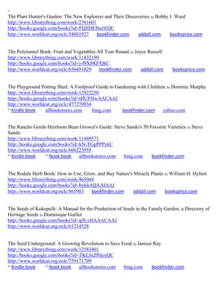 ~
The Plant Hunter's Garden: The New Explorers and Their Discoveries; by Bobby J. Ward
http://www.librarything.com/work/2761601
http://books.google.com/books?id=FQIIHEHu1EQC
http://www.worldcat.org/oclc/54881927    bookfinder.com      addall.com      booksprice.com


The Polytunnel Book: Fruit and Vegetables All Year Round; by Joyce Russell
http://www.librarything.com/work/11432199
http://books.google.com/books?id=j-f9Xi0Q7QkC
http://www.worldcat.org/oclc/656451029     bookfinder.com       addall.com     booksprice.com


The Playground Potting Shed: A Foolproof Guide to Gardening with Children ; by Dominic Murphy
http://www.librarything.com/work/12922250
http://books.google.com/books?id=tHUFHwAACAAJ
http://www.worldcat.org/oclc/477270934
~ Kindle book     allbookstores.com    bing.com      bookfinder.com     yahoo.com


The Rancho Gordo Heirloom Bean Grower's Guide: Steve Sando's 50 Favorite Varieties; by Steve
Sando
http://www.librarything.com/work/11448571
http://books.google.com/books?id=kN-TGgPPPykC
http://www.worldcat.org/oclc/666223958
~ Kindle book     ~ Nook book    allbookstores.com bing.com      bookfinder.com


The Rodale Herb Book: How to Use, Grow, and Buy Nature's Miracle Plants; by William H. Hylton
http://www.librarything.com/work/465044
http://books.google.com/books?id=bykhAQAAIAAJ
http://www.worldcat.org/oclc/865983   bookfinder.com     addall.com      booksprice.com


The Seeds of Kokopelli: A Manual for the Production of Seeds in the Family Garden, a Directory of
Heritage Seeds; by Dominique Guillet
http://books.google.com/books?id=q9LvHAAACAAJ
http://www.worldcat.org/oclc/61214528


The Seed Underground: A Growing Revolution to Save Food; by Janisse Ray
http://www.librarything.com/work/12583401
http://books.google.com/books?id=TKLJxZPdyyQC
http://www.worldcat.org/oclc/759171799
~ Kindle book     ~ Nook book    allbookstores.com  bing.com       bookfinder.com
 