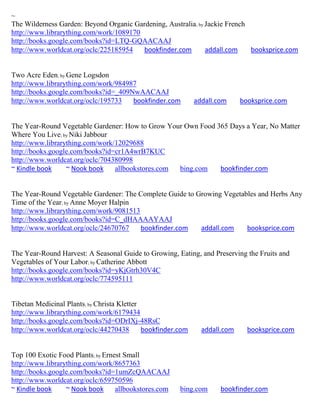 ~
The Wilderness Garden: Beyond Organic Gardening, Australia; by Jackie French
http://www.librarything.com/work/1089170
http://books.google.com/books?id=LTQ-GQAACAAJ
http://www.worldcat.org/oclc/225185954   bookfinder.com        addall.com    booksprice.com


Two Acre Eden; by Gene Logsdon
http://www.librarything.com/work/984987
http://books.google.com/books?id=_409NwAACAAJ
http://www.worldcat.org/oclc/195733   bookfinder.com          addall.com     booksprice.com


The Year-Round Vegetable Gardener: How to Grow Your Own Food 365 Days a Year, No Matter
Where You Live; by Niki Jabbour
http://www.librarything.com/work/12029688
http://books.google.com/books?id=cr1A4wrB7KUC
http://www.worldcat.org/oclc/704380998
~ Kindle book     ~ Nook book    allbookstores.com bing.com   bookfinder.com


The Year-Round Vegetable Gardener: The Complete Guide to Growing Vegetables and Herbs Any
Time of the Year; by Anne Moyer Halpin
http://www.librarything.com/work/9081513
http://books.google.com/books?id=C_dHAAAAYAAJ
http://www.worldcat.org/oclc/24670767    bookfinder.com   addall.com    booksprice.com


The Year-Round Harvest: A Seasonal Guide to Growing, Eating, and Preserving the Fruits and
Vegetables of Your Labor; by Catherine Abbott
http://books.google.com/books?id=yKjGtrh30V4C
http://www.worldcat.org/oclc/774595111


Tibetan Medicinal Plants; by Christa Kletter
http://www.librarything.com/work/6179434
http://books.google.com/books?id=ODrIXj-48RsC
http://www.worldcat.org/oclc/44270438        bookfinder.com     addall.com     booksprice.com


Top 100 Exotic Food Plants; by Ernest Small
http://www.librarything.com/work/8657363
http://books.google.com/books?id=1umZcQAACAAJ
http://www.worldcat.org/oclc/659750596
~ Kindle book     ~ Nook book      allbookstores.com    bing.com      bookfinder.com
 