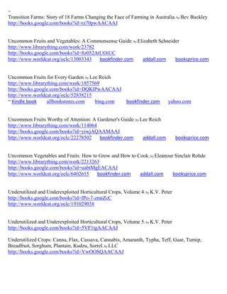 ~
Transition Farms: Story of 18 Farms Changing the Face of Farming in Australia; by Bev Buckley
http://books.google.com/books?id=rz70pwAACAAJ


Uncommon Fruits and Vegetables: A Commonsense Guide; by Elizabeth Schneider
http://www.librarything.com/work/23782
http://books.google.com/books?id=8z052AtUOiUC
http://www.worldcat.org/oclc/13003343   bookfinder.com    addall.com     booksprice.com


Uncommon Fruits for Every Garden; by Lee Reich
http://www.librarything.com/work/1857569
http://books.google.com/books?id=DQKlPwAACAAJ
http://www.worldcat.org/oclc/52838215
~ Kindle book     allbookstores.com    bing.com bookfinder.com             yahoo.com


Uncommon Fruits Worthy of Attention: A Gardener's Guide; by Lee Reich
http://www.librarything.com/work/114064
http://books.google.com/books?id=yiwjAQAAMAAJ
http://www.worldcat.org/oclc/22278502   bookfinder.com       addall.com         booksprice.com


Uncommon Vegetables and Fruits: How to Grow and How to Cook; by Eleanour Sinclair Rohde
http://www.librarything.com/work/2213263
http://books.google.com/books?id=uabtMgEACAAJ
http://www.worldcat.org/oclc/6402615   bookfinder.com   addall.com      booksprice.com


Underutilized and Underexploited Horticultural Crops, Volume 4; by K.V. Peter
http://books.google.com/books?id=lPo-7-zmrZcC
http://www.worldcat.org/oclc/191029038


Underutilized and Underexploited Horticultural Crops, Volume 5; by K.V. Peter
http://books.google.com/books?id=5VF1tgAACAAJ

Underutilized Crops: Canna, Flax, Cassava, Cannabis, Amaranth, Typha, Teff, Guar, Turnip,
Breadfruit, Sorghum, Plantain, Kudzu, Sorrel; by LLC
http://books.google.com/books?id=VwOOSQAACAAJ
 