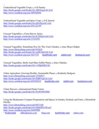 ~
Underutilized Vegetable Crops; by A K Pandey
http://books.google.com/books?id=ABTZygAACAAJ
http://www.worldcat.org/oclc/309702056


Underutilized Vegetable and Spice Crops; by S K Sanwal
http://books.google.com/books?id=ehFePgAACAAJ
http://www.worldcat.org/oclc/291122159


Unusual Vegetables; by Erma Harvey James
http://books.google.com/books?id=rCONQAAACAAJ
http://www.worldcat.org/oclc/11523291


Unusual Vegetables: Something New for This Year's Garden; by Anne Moyer Halpin
http://www.librarything.com/work/563424
http://books.google.com/books?id=wjIWAQAACAAJ
http://www.worldcat.org/oclc/3627752    bookfinder.com      addall.com   booksprice.com


Unusual Vegetables, Herbs And Other Edible Plants; by Alan J Hartley
http://books.google.com/books?id=1-OHp50kX1IC


Urban Agriculture: Growing Healthy, Sustainable Places; by Kimberly Hodgson
http://www.librarything.com/work/11293017
http://books.google.com/books?id=ZhBFYgEACAAJ
http://www.worldcat.org/oclc/687694235     bookfinder.com       addall.com    booksprice.com


Urban Harvest; by International Potato Center
http://books.google.com/books?id=fVxP2r9IYH0C


Using the Biodynamic Compost Preparations and Sprays in Garden, Orchard, and Farm; by Ehrenfried
Pfeiffer
http://www.librarything.com/work/8921160
http://books.google.com/books?id=OjbbXP21WwsC
http://www.worldcat.org/oclc/26499900
~ Kindle book     allbookstores.com   bing.com      bookfinder.com     yahoo.com
 