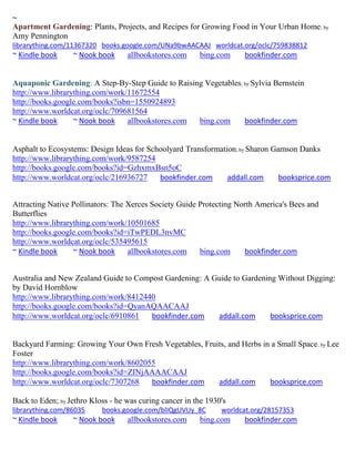 ~
Apartment Gardening: Plants, Projects, and Recipes for Growing Food in Your Urban Home; by
Amy Pennington
librarything.com/11367320 books.google.com/UNa9bwAACAAJ worldcat.org/oclc/759838812
~ Kindle book     ~ Nook book      allbookstores.com     bing.com     bookfinder.com


Aquaponic Gardening: A Step-By-Step Guide to Raising Vegetables; by Sylvia Bernstein
http://www.librarything.com/work/11672554
http://books.google.com/books?isbn=1550924893
http://www.worldcat.org/oclc/709681564
~ Kindle book     ~ Nook book    allbookstores.com bing.com      bookfinder.com


Asphalt to Ecosystems: Design Ideas for Schoolyard Transformation; by Sharon Gamson Danks
http://www.librarything.com/work/9587254
http://books.google.com/books?id=GzhxmxBsn5oC
http://www.worldcat.org/oclc/216936727     bookfinder.com      addall.com      booksprice.com


Attracting Native Pollinators: The Xerces Society Guide Protecting North America's Bees and
Butterflies
http://www.librarything.com/work/10501685
http://books.google.com/books?id=iTwPEDL3nvMC
http://www.worldcat.org/oclc/535495615
~ Kindle book     ~ Nook book      allbookstores.com    bing.com     bookfinder.com


Australia and New Zealand Guide to Compost Gardening: A Guide to Gardening Without Digging:
by David Hornblow
http://www.librarything.com/work/8412440
http://books.google.com/books?id=QyanAQAACAAJ
http://www.worldcat.org/oclc/6910861   bookfinder.com    addall.com      booksprice.com


Backyard Farming: Growing Your Own Fresh Vegetables, Fruits, and Herbs in a Small Space; by Lee
Foster
http://www.librarything.com/work/8602055
http://books.google.com/books?id=ZINjAAAACAAJ
http://www.worldcat.org/oclc/7307268   bookfinder.com    addall.com      booksprice.com

Back to Eden; by Jethro Kloss - he was curing cancer in the 1930's
librarything.com/86035     books.google.com/blIQgUVUy_8C        worldcat.org/28157353
~ Kindle book     ~ Nook book      allbookstores.com     bing.com     bookfinder.com
 