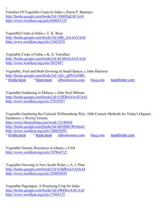 ~
Varieties Of Vegetable Crops In India; by Hazra P. Banerjee
http://books.google.com/books?id=Vl86YgEACAAJ
http://www.worldcat.org/oclc/664653125


Vegetable Crops in India; by T. K. Bose
http://books.google.com/books?id=sHk_AAAAYAAJ
http://www.worldcat.org/oclc/13621876


Vegetable Crops of India; by K. S. Yawalkar
http://books.google.com/books?id=kCtBAAAAYAAJ
http://www.worldcat.org/oclc/2825467

Vegetable, Fruit and Herb Growing in Small Spaces; by John Harrison
http://books.google.com/books?id=AZv_gPfUwNMC
~ Kindle book      ~ Nook book   allbookstores.com      bing.com    bookfinder.com


Vegetable Gardening in Malaya; by John Noel Milsum
http://books.google.com/books?id=USFBAAAAYAAJ
http://www.worldcat.org/oclc/27835957


Vegetable Gardening the Colonial Williamsburg Way: 18th-Century Methods for Today's Organic
Gardeners; by Wesley Greene
http://www.librarything.com/work/12148424
http://books.google.com/books?id=KFQMt1Ww6osC
http://www.worldcat.org/oclc/740628585
~ Kindle book     ~ Nook book    allbookstores.com   bing.com    bookfinder.com


Vegetable Genetic Resources in Ghana; by FAO
http://www.worldcat.org/oclc/197864712


Vegetable Growing in New South Wales; by A. J. Pinn
http://books.google.com/books?id=C8dBAAAAIAAJ
http://www.worldcat.org/oclc/220054630


Vegetable Pigeonpea: A Promising Crop for India
http://books.google.com/books?id=I964XwAACAAJ
http://www.worldcat.org/oclc/17965175
 