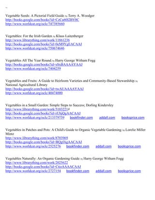 ~

Vegetable Seeds: A Pictorial Field Guide; by Terry A. Woodger
http://books.google.com/books?id=CzCu60l2BV0C
http://www.worldcat.org/oclc/747385660


Vegetables: For the Irish Garden; by Klaus Laitenberger
http://www.librarything.com/work/11861236
http://books.google.com/books?id=0eM9YgEACAAJ
http://www.worldcat.org/oclc/750674646


Vegetables All The Year Round; by Harry George Witham Fogg
http://books.google.com/books?id=sSxBAAAAYAAJ
http://www.worldcat.org/oclc/7404259


Vegetables and Fruits: A Guide to Heirloom Varieties and Community-Based Stewardship; by
National Agricultural Library
http://books.google.com/books?id=twAUAAAAYAAJ
http://www.worldcat.org/oclc/40474000


Vegetables in a Small Garden: Simple Steps to Success; Dorling Kindersley
http://www.librarything.com/work/5103221#
http://books.google.com/books?id=rUbjQgAACAAJ
http://www.worldcat.org/oclc/213379759      bookfinder.com      addall.com       booksprice.com


Vegetables in Patches and Pots: A Child's Guide to Organic Vegetable Gardening ; by Lorelie Miller
Mintz
http://www.librarything.com/work/8703969
http://books.google.com/books?id=BQgfAgAACAAJ
http://www.worldcat.org/oclc/2525276      bookfinder.com     addall.com     booksprice.com


Vegetables Naturally: An Organic Gardening Guide; by Harry George Witham Fogg
http://www.librarything.com/work/2025622
http://books.google.com/books?id=CtioAAAACAAJ
http://www.worldcat.org/oclc/2727154    bookfinder.com      addall.com    booksprice.com
 