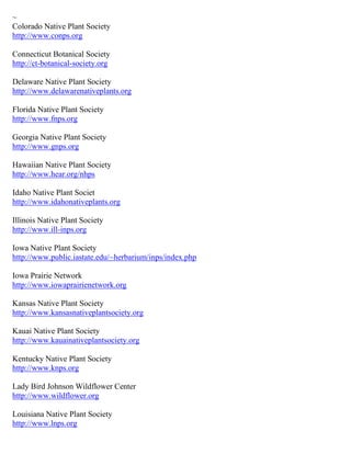 ~
Colorado Native Plant Society
http://www.conps.org

Connecticut Botanical Society
http://ct-botanical-society.org

Delaware Native Plant Society
http://www.delawarenativeplants.org

Florida Native Plant Society
http://www.fnps.org

Georgia Native Plant Society
http://www.gnps.org

Hawaiian Native Plant Society
http://www.hear.org/nhps

Idaho Native Plant Societ
http://www.idahonativeplants.org

Illinois Native Plant Society
http://www.ill-inps.org

Iowa Native Plant Society
http://www.public.iastate.edu/~herbarium/inps/index.php

Iowa Prairie Network
http://www.iowaprairienetwork.org

Kansas Native Plant Society
http://www.kansasnativeplantsociety.org

Kauai Native Plant Society
http://www.kauainativeplantsociety.org

Kentucky Native Plant Society
http://www.knps.org

Lady Bird Johnson Wildflower Center
http://www.wildflower.org

Louisiana Native Plant Society
http://www.lnps.org
 