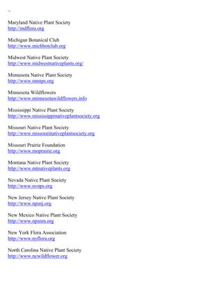 ~

Maryland Native Plant Society
http://mdflora.org

Michigan Botanical Club
http://www.michbotclub.org

Midwest Native Plant Society
http://www.midwestnativeplants.org/

Minnesota Native Plant Society
http://www.mnnps.org

Minnesota Wildflowers
http://www.minnesotawildflowers.info

Mississippi Native Plant Society
http://www.mississippinativeplantsociety.org

Missouri Native Plant Society
http://www.missourinativeplantsociety.org

Missouri Prairie Foundation
http://www.moprairie.org

Montana Native Plant Society
http://www.mtnativeplants.org

Nevada Native Plant Society
http://www.nvnps.org

New Jersey Native Plant Society
http://www.npsnj.org

New Mexico Native Plant Society
http://www.npsnm.org

New York Flora Association
http://www.nyflora.org

North Carolina Native Plant Society
http://www.ncwildflower.org
 