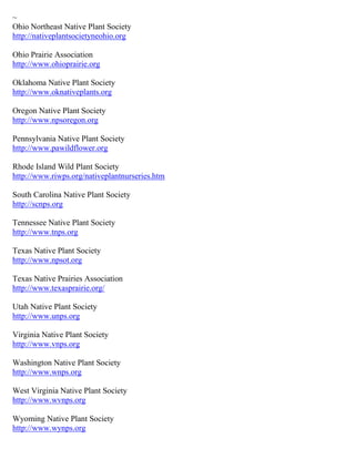 ~
Ohio Northeast Native Plant Society
http://nativeplantsocietyneohio.org

Ohio Prairie Association
http://www.ohioprairie.org

Oklahoma Native Plant Society
http://www.oknativeplants.org

Oregon Native Plant Society
http://www.npsoregon.org

Pennsylvania Native Plant Society
http://www.pawildflower.org

Rhode Island Wild Plant Society
http://www.riwps.org/nativeplantnurseries.htm

South Carolina Native Plant Society
http://scnps.org

Tennessee Native Plant Society
http://www.tnps.org

Texas Native Plant Society
http://www.npsot.org

Texas Native Prairies Association
http://www.texasprairie.org/

Utah Native Plant Society
http://www.unps.org

Virginia Native Plant Society
http://www.vnps.org

Washington Native Plant Society
http://www.wnps.org

West Virginia Native Plant Society
http://www.wvnps.org

Wyoming Native Plant Society
http://www.wynps.org
 