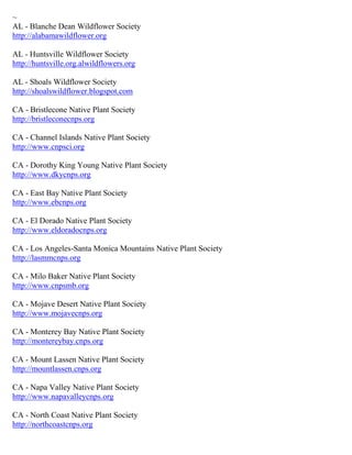 ~
AL - Blanche Dean Wildflower Society
http://alabamawildflower.org

AL - Huntsville Wildflower Society
http://huntsville.org.alwildflowers.org

AL - Shoals Wildflower Society
http://shoalswildflower.blogspot.com

CA - Bristlecone Native Plant Society
http://bristleconecnps.org

CA - Channel Islands Native Plant Society
http://www.cnpsci.org

CA - Dorothy King Young Native Plant Society
http://www.dkycnps.org

CA - East Bay Native Plant Society
http://www.ebcnps.org

CA - El Dorado Native Plant Society
http://www.eldoradocnps.org

CA - Los Angeles-Santa Monica Mountains Native Plant Society
http://lasmmcnps.org

CA - Milo Baker Native Plant Society
http://www.cnpsmb.org

CA - Mojave Desert Native Plant Society
http://www.mojavecnps.org

CA - Monterey Bay Native Plant Society
http://montereybay.cnps.org

CA - Mount Lassen Native Plant Society
http://mountlassen.cnps.org

CA - Napa Valley Native Plant Society
http://www.napavalleycnps.org

CA - North Coast Native Plant Society
http://northcoastcnps.org
 