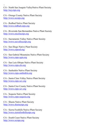 ~
CA - North San Joaquin ValleyNative Plant Society
http://nsj.cnps.org

CA - Orange County Native Plant Society
http://www.occnps.org

CA - Redbud Native Plant Society
http://www.redbud-cnps.org

CA - Riverside-San Bernardino Native Plant Society
http://www.enceliacnps.org

CA - Sacramento Valley Native Plant Society
http://www.sacvalleycnps.org

CA - San Diego Native Plant Society
http://www.cnpssd.org/

CA - San Gabriel Mountains Native Plant Society
http://www.cnps-sgm.org

CA - San Luis Obispo Native Plant Society
http://www.cnps-slo.org

CA - Sanhedrin Native Plant Society
http://www.cnps-sanhedrin.org

CA - Santa Clara Valley Native Plant Society
http://www.cnps-scv.org

CA - Santa Cruz County Native Plant Society
http://www.cnps-scv.org

CA - Sequoia Native Plant Society
http://www.cnps-sequoia.org

CA - Shasta Native Plant Society
http://www.shastacnps.org

CA - Sierra Foothills Native Plant Society
http://www.sierrafoothillscnps.org

CA - South Coast Native Plant Society
http://www.sccnps.org
 