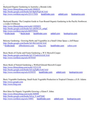 ~
Backyard Organic Gardening in Australia; by Brenda Little
http://www.librarything.com/work/1004810
http://books.google.com/books?id=KpGlYgEACAAJ
http://www.worldcat.org/oclc/221117836      bookfinder.com      addall.com     booksprice.com


Backyard Bounty: The Complete Guide to Year-Round Organic Gardening in the Pacific Northwest;
by Linda A Gilkeson
http://www.librarything.com/work/11026821
http://books.google.com/books?id=xSOTCeV_m4gC
http://www.worldcat.org/oclc/669755016
~ Kindle book      ~ Nook book    bookfinder.com   addall.com    booksprice.com


Balcony Gardening : Growing Herbs and Vegetables in a Small Urban Space; by Jeff Haase
http://books.google.com/books?id=DrJ-lwEACAAJ
~ Kindle book     allbookstores.com    bing.com      bookfinder.com    yahoo.com


Basic Book of Cloche and Frame Gardening; by W E Shewell-Cooper
http://books.google.com/books?id=YYmbAAAACAAJ
http://www.worldcat.org/oclc/4578165


Basic Book of Natural Gardening; by Wilfred Edward Shewell-Cooper
http://www.librarything.com/work/13211130
http://books.google.com/books?id=oqTpRwAACAAJ
http://www.worldcat.org/oclc/6358555      bookfinder.com    addall.com       booksprice.com


Basic Vegetable Gardening: Small-Scale Vegetable Production in Tropical Climates; by E.D. Adams
http://www.google.com
http://www.bing.com


Best Ideas for Organic Vegetable Growing; by Glenn F. Johns
http://www.librarything.com/work/368890
http://books.google.com/books?id=p_V-ntrP768C
http://www.worldcat.org/oclc/54881    bookfinder.com        addall.com   booksprice.com
 