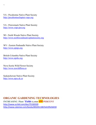 ~



VA - Pocahontas Native Plant Society
http://pocahontaschapter-vnps.org


VA - Potowmack Native Plant Society
http://www.vnps-pot.org


WI - North Woods Native Plant Society
http://www.northwoodsnativeplantsociety.org


WV - Eastern Panhandle Native Plant Society
http://www.epnps.org


British Columbia Native Plant Society
http://www.npsbc.org


Nova Scotia Wild Flower Society
http://www.nswildflora.ca


Saskatchewan Native Plant Society
http://www.npss.sk.ca




ORGANIC GARDENING TECHNOLOGIES
INCREASING Plant Yields by over 400 PERCENT
http://www.scribd.com/doc/75160339
http://www.calameo.com/books/0010511867e619fa5b018
 