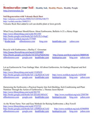 ~
Remineralize your Soil ~ Healthy Soil,            Healthy Plants, Healthy People
http://remineralize.org

Soil Regeneration with Volcanic Rock Dust
http://calameo.com/books/00062163120384c54b373
http://scribd.com/doc/30402511
Volcanic Rock Dust added to soil can double plant or lawn growth.


What Every Gardener Should Know About Earthworms, Bulletin A-21; by Henry Hopp
http://www.librarything.com/work/5011585
http://books.google.com/books?id=GrX12L3vfmgC
http://www.worldcat.org/oclc/777949
~ Kindle book     allbookstores.com   bing.com   bookfinder.com       yahoo.com


Recycle with Earthworms; by Shelley C. Grossman
http://www.librarything.com/work/11924887
http://books.google.com/books?id=635wPQAACAAJ          http://www.worldcat.org/oclc/38889546
allbookstores.com google.com bookfinder.com            booksprice.com bing.com yahoo.com



Let an Earthworm be Your Garbage Man: All about Earthworms, for Garbage Disposal and Soil
Fertility
http://www.librarything.com/work/13102639
http://books.google.com/books?id=-vJgAQAACAAJ       http://www.worldcat.org/oclc/1429548
allbookstores.com google.com bookfinder.com         booksprice.com bing.com yahoo.com



Harnessing the Earthworm; a Practical Inquiry Into Soil-Building, Soil-Conditioning and Plant
Nutrition Through the Action of Earthworms; by Thomas Jason Barrett
http://www.librarything.com/work/941755
http://books.google.com/books?id=ZZssrk1M5zUC             http://www.worldcat.org/oclc/2505704
allbookstores.com google.com bookfinder.com             booksprice.com bing.com yahoo.com


As the Worm Turns: New and Easy Methods for Raising Earthworms; by Roy Fewell
http://www.librarything.com/work/3752722
http://books.google.com/books?id=-aTbPQAACAAJ        http://www.worldcat.org/oclc/43960994
allbookstores.com google.com bookfinder.com        booksprice.com bing.com yahoo.com
 
