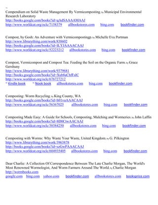 ~
Compendium on Solid Waste Management By Vermicomposting; by Municipal Environmental
Research Laboratory
http://books.google.com/books?id=qAdSAAAAMAAJ
http://www.worldcat.org/oclc/7158379  allbookstores.com bing.com      bookfinder.com


Compost, by Gosh: An Adventure with Vermicompostingp; by Michelle Eva Portman
http://www.librarything.com/work/838602
http://books.google.com/books?id=ILYJAAAACAAJ
http://www.worldcat.org/oclc/52223212   allbookstores.com   bing.com      bookfinder.com


Compost, Vermicompost and Compost Tea: Feeding the Soil on the Organic Farm; by Grace
Gershuny
http://www.librarything.com/work/9379681
http://books.google.com/books?id=Xub8aChfFsIC
http://www.worldcat.org/oclc/676727212
~ Kindle book     ~ Nook book    allbookstores.com bing.com      bookfinder.com


Composting: Worm Recycling; by King County, WA
http://books.google.com/books?id=h01vuAAACAAJ
http://www.worldcat.org/oclc/56367025    allbookstores.com     bing.com     bookfinder.com


Composting Made Easy: A Guide for Schools, Composting, Mulching and Wormeries; by John Laffin
http://books.google.com/books?id=8D0CtwAACAAJ
http://www.worldcat.org/oclc/38384250  allbookstores.com    bing.com    bookfinder.com


Composting with Worms: Why Waste Your Waste, United Kingdom; by G. Pilkington
http://www.librarything.com/work/3963878
http://books.google.com/books?id=szGwPAAACAAJ
http://www.worldcat.org/oclc/604935405   allbookstores.com bing.com       bookfinder.com


Dear Charlie: A Collection Of Correspondence Between The Late Charlie Morgan, The World's
Most Renowned Wormologist, And Worm Farmers Around The World ; by Charlie Morgan
http://wormbooks.com
google.com bing.com yahoo.com          bookfinder.com    allbookstores.com booksprice.com
 