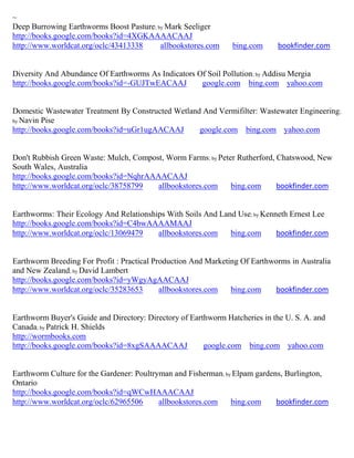 ~
Deep Burrowing Earthworms Boost Pasture; by Mark Seeliger
http://books.google.com/books?id=4XGKAAAACAAJ
http://www.worldcat.org/oclc/43413338     allbookstores.com     bing.com      bookfinder.com


Diversity And Abundance Of Earthworms As Indicators Of Soil Pollution; by Addisu Mergia
http://books.google.com/books?id=-GUJTwEACAAJ        google.com bing.com yahoo.com


Domestic Wastewater Treatment By Constructed Wetland And Vermifilter: Wastewater Engineering ;
by Navin Pise
http://books.google.com/books?id=uGr1ugAACAAJ       google.com bing.com yahoo.com


Don't Rubbish Green Waste: Mulch, Compost, Worm Farms; by Peter Rutherford, Chatswood, New
South Wales, Australia
http://books.google.com/books?id=NqhrAAAACAAJ
http://www.worldcat.org/oclc/38758799   allbookstores.com     bing.com      bookfinder.com


Earthworms: Their Ecology And Relationships With Soils And Land Use; by Kenneth Ernest Lee
http://books.google.com/books?id=C4bwAAAAMAAJ
http://www.worldcat.org/oclc/13069479    allbookstores.com    bing.com      bookfinder.com


Earthworm Breeding For Profit : Practical Production And Marketing Of Earthworms in Australia
and New Zealand; by David Lambert
http://books.google.com/books?id=yWgyAgAACAAJ
http://www.worldcat.org/oclc/35283653       allbookstores.com   bing.com    bookfinder.com


Earthworm Buyer's Guide and Directory: Directory of Earthworm Hatcheries in the U. S. A. and
Canada; by Patrick H. Shields
http://wormbooks.com
http://books.google.com/books?id=8xgSAAAACAAJ           google.com bing.com yahoo.com


Earthworm Culture for the Gardener: Poultryman and Fisherman; by Elpam gardens, Burlington,
Ontario
http://books.google.com/books?id=qWCwHAAACAAJ
http://www.worldcat.org/oclc/62965506      allbookstores.com    bing.com     bookfinder.com
 