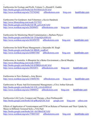 ~
Earthworms for Ecology and Profit, Volume 2; by Ronald E. Gaddie
http://books.google.com/books?id=PxVHAAAAYAAJ
http://www.worldcat.org/oclc/732742442     allbookstores.com     bing.com      bookfinder.com


Earthworms For Gardeners And Fishermen; by Kevin Handreck
http://www.librarything.com/work/2217922
http://books.google.com/books?id=0b_qAAAACAAJ
http://www.worldcat.org/oclc/28209451    allbookstores.com     bing.com     bookfinder.com


Earthworms for Monitoring Metal Contamination; by Barbara Plytycz
http://books.google.com/books?id=35ApAQAAMAAJ
http://www.worldcat.org/oclc/662458795   allbookstores.com      bing.com     bookfinder.com


Earthworms for Solid Waste Management; by Satyendra M. Singh
http://books.google.com/books?id=Bl648_wspRwC
http://www.worldcat.org/oclc/630057584    allbookstores.com     bing.com     bookfinder.com


Earthworms in Australia: A Blueprint for a Better Environment; by David Murphy
http://www.librarything.com/work/354871
http://books.google.com/books?id=h3MQAAAACAAJ
http://www.worldcat.org/oclc/29252871      allbookstores.com      bing.com   bookfinder.com


Earthworms in New Zealand; by Amy Brown
http://www.worldcat.org/oclc/154692781  allbookstores.com       bing.com       bookfinder.com

Earthworms in Waste And Environmental Management; by Clive Arthur Edwards
http://books.google.com/books?id=UD_xAAAAMAAJ
http://www.worldcat.org/oclc/19496912  allbookstores.com    bing.com     bookfinder.com


Earthworms Life Cycle, Compost and Therapy; by Kasi Parthasarathi
http://books.google.com/books?id=pfKucQAACAAJ         google.com    bing.com     yahoo.com

Effects of Application of Vermicompost and FYM on Release of Nutrients and Their Uptake by
Maize in Different Textured Soils; by N K Patil
http://books.google.com/books?id=-IoUMwEACAAJ
http://www.worldcat.org/oclc/778037247        allbookstores.com bing.com     bookfinder.com
 