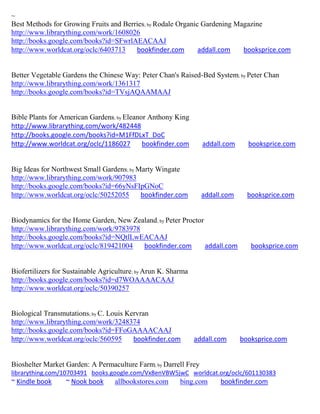 ~
Best Methods for Growing Fruits and Berries; by Rodale Organic Gardening Magazine
http://www.librarything.com/work/1608026
http://books.google.com/books?id=SFwrlAEACAAJ
http://www.worldcat.org/oclc/6403713    bookfinder.com        addall.com   booksprice.com


Better Vegetable Gardens the Chinese Way: Peter Chan's Raised-Bed System; by Peter Chan
http://www.librarything.com/work/1361317
http://books.google.com/books?id=TVsjAQAAMAAJ


Bible Plants for American Gardens; by Eleanor Anthony King
http://www.librarything.com/work/482448
http://books.google.com/books?id=M1FfDLxT_DoC
http://www.worldcat.org/oclc/1186027        bookfinder.com        addall.com     booksprice.com


Big Ideas for Northwest Small Gardens; by Marty Wingate
http://www.librarything.com/work/907983
http://books.google.com/books?id=66yNsFIpGNoC
http://www.worldcat.org/oclc/50252055      bookfinder.com         addall.com     booksprice.com


Biodynamics for the Home Garden, New Zealand; by Peter Proctor
http://www.librarything.com/work/9783978
http://books.google.com/books?id=NQtlLwEACAAJ
http://www.worldcat.org/oclc/819421004   bookfinder.com        addall.com         booksprice.com


Biofertilizers for Sustainable Agriculture; by Arun K. Sharma
http://books.google.com/books?id=d7WOAAAACAAJ
http://www.worldcat.org/oclc/50390257


Biological Transmutations; by C. Louis Kervran
http://www.librarything.com/work/3248374
http://books.google.com/books?id=FFoGAAAACAAJ
http://www.worldcat.org/oclc/560595      bookfinder.com         addall.com     booksprice.com


Bioshelter Market Garden: A Permaculture Farm; by Darrell Frey
librarything.com/10703491 books.google.com/Vx8enVBW5jwC worldcat.org/oclc/601130383
~ Kindle book     ~ Nook book      allbookstores.com      bing.com      bookfinder.com
 