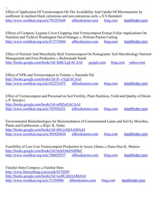 ~
Effect of Application Of Vermicompost On The Availability And Uptake Of Micronurients by
sunflower in medium black calcareous and non-calcareous soils; by S S Damshett
http://www.worldcat.org/oclc/781251648     allbookstores.com       bing.com    bookfinder.com


Effects of Compost, Legume Cover Cropping And Vermicompost Extract Foliar Applications On
Nutrition and Yield of Washington Navel Oranges; by William Payton Carling
http://www.worldcat.org/oclc/817718944     allbookstores.com     bing.com  bookfinder.com


Effect of Nutrient And Microbially Rich Vermicompost On Pomegrante: Soil Microbiology Nutrient
Management and Fruit Production; by Bishwanath Nandi
http://books.google.com/books?id=HdlCLgEACAAJ         google.com bing.com yahoo.com


Effect of NPK and Vermicompost in Tomato; by Narender Pal
http://books.google.com/books?id=P--vYgEACAAJ
http://www.worldcat.org/oclc/652231475    allbookstores.com        bing.com      bookfinder.com


Effect of Vermicompost and Pressmud on Soil Fertility, Plant Nutrition, Yield and Quality of Onion ;
by P. Sreedevi
http://books.google.com/books?id=olflZwEACAAJ
http://www.worldcat.org/oclc/703926231    allbookstores.com        bing.com      bookfinder.com


Environmental Biotechnologies for Bioremediation of Contaiminated Lands and Soil by Microbes,
Plants and Earthworms; by Rajiv K. Sinha
http://books.google.com/books?id=66UoAQAAMAAJ
http://www.worldcat.org/oclc/505420620    allbookstores.com     bing.com     bookfinder.com


Feasibility of Low Cost Vermicompost Production in Accra, Ghana; by Nana-Osei K. Mainoo
http://books.google.com/books?id=4ykSAk0AMSkC
http://www.worldcat.org/oclc/704029257    allbookstores.com     bing.com      bookfinder.com


Fletcher Sims Compost; by Fletcher Sims
http://www.librarything.com/work/8170309
http://books.google.com/books?id=wo0UAQAAMAAJ
http://www.worldcat.org/oclc/31294906    allbookstores.com       bing.com      bookfinder.com
 