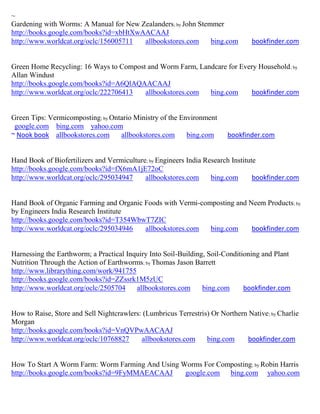 ~
Gardening with Worms: A Manual for New Zealanders; by John Stemmer
http://books.google.com/books?id=xbHtXwAACAAJ
http://www.worldcat.org/oclc/156005711  allbookstores.com      bing.com          bookfinder.com


Green Home Recycling: 16 Ways to Compost and Worm Farm, Landcare for Every Household; by
Allan Windust
http://books.google.com/books?id=A6QlAQAACAAJ
http://www.worldcat.org/oclc/222706413  allbookstores.com  bing.com     bookfinder.com


Green Tips: Vermicomposting; by Ontario Ministry of the Environment
 google.com bing.com yahoo.com
~ Nook book allbookstores.com      allbookstores.com      bing.com      bookfinder.com


Hand Book of Biofertilizers and Vermiculture; by Engineers India Research Institute
http://books.google.com/books?id=fX6mA1jE72oC
http://www.worldcat.org/oclc/295034947      allbookstores.com      bing.com       bookfinder.com


Hand Book of Organic Farming and Organic Foods with Vermi-composting and Neem Products; by
by Engineers India Research Institute
http://books.google.com/books?id=T354WbwT7ZIC
http://www.worldcat.org/oclc/295034946   allbookstores.com   bing.com     bookfinder.com


Harnessing the Earthworm; a Practical Inquiry Into Soil-Building, Soil-Conditioning and Plant
Nutrition Through the Action of Earthworms; by Thomas Jason Barrett
http://www.librarything.com/work/941755
http://books.google.com/books?id=ZZssrk1M5zUC
http://www.worldcat.org/oclc/2505704     allbookstores.com      bing.com      bookfinder.com


How to Raise, Store and Sell Nightcrawlers: (Lumbricus Terrestris) Or Northern Native; by Charlie
Morgan
http://books.google.com/books?id=VnQVPwAACAAJ
http://www.worldcat.org/oclc/10768827      allbookstores.com     bing.com     bookfinder.com


How To Start A Worm Farm: Worm Farming And Using Worms For Composting ; by Robin Harris
http://books.google.com/books?id=9FyMMAEACAAJ     google.com bing.com yahoo.com
 