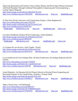 ~
Improving Sanitization and Fertiliser Value of Dairy Manure and Waste Paper Mixtures Enriched
with Rock Phosphate Through Combined Thermophilic Composting and Vermicomposting ; by
Lushian Tapiwa Mupondi
http://books.google.com/books?id=ePhzMwEACAAJ
http://www.worldcat.org/oclc/796918596       allbookstores.com   bing.com    bookfinder.com


In Their Own Words: Interviews with Vermiculture Experts; by Peter Bogdanovich
http://www.librarything.com/work/11957519
http://books.google.com/books?id=5uCTAAAACAAJ
http://www.worldcat.org/oclc/45487223
~ Kindle book     allbookstores.com    bing.com     bookfinder.com       yahoo.com


Laverme's Handbook of Indoor Worm Composting; by Ellen Sandbeck
http://books.google.com/books?id=aGNmGwAACAAJ
http://www.worldcat.org/oclc/48024159
~ Kindle book     allbookstores.com   bing.com      bookfinder.com          yahoo.com


Le Compost de vers de terre; by Jack Temple - French
http://books.google.com/books?id=t5zfOwAACAAJ
http://www.worldcat.org/oclc/462433116       allbookstores.com   bing.com      bookfinder.com


Let an Earthworm be Your Garbage Man: All about Earthworms, for Garbage Disposal and Soil
Fertility
http://www.librarything.com/work/13102639
http://books.google.com/books?id=-vJgAQAACAAJ
http://www.worldcat.org/oclc/1429548   allbookstores.com   bing.com     bookfinder.com


Lunch Munchers: An Education Kit for Primary Schools to Develop Worm Composting and
Recycling Programs in New South Wales, Australia; by Tammy Small
http://books.google.com/books?id=koasXwAACAAJ
http://www.worldcat.org/oclc/320288613   allbookstores.com    bing.com   bookfinder.com


Make a Worm Farm; by Jill McDougall
http://www.librarything.com/work/9001373
http://books.google.com/books?id=YMdDs0l5AqYC
http://www.worldcat.org/oclc/155445530   allbookstores.com       bing.com      bookfinder.com
 