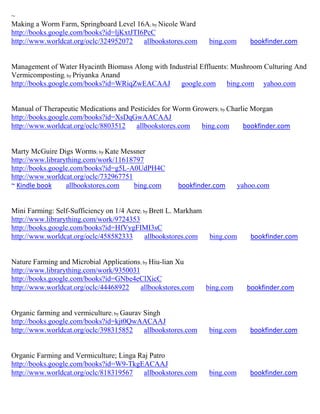 ~
Making a Worm Farm, Springboard Level 16A; by Nicole Ward
http://books.google.com/books?id=ljKxtJTI6PcC
http://www.worldcat.org/oclc/324952072    allbookstores.com       bing.com      bookfinder.com


Management of Water Hyacinth Biomass Along with Industrial Effluents: Mushroom Culturing And
Vermicomposting; by Priyanka Anand
http://books.google.com/books?id=WRiqZwEACAAJ       google.com bing.com yahoo.com


Manual of Therapeutic Medications and Pesticides for Worm Growers; by Charlie Morgan
http://books.google.com/books?id=XsDqGwAACAAJ
http://www.worldcat.org/oclc/8803512    allbookstores.com   bing.com       bookfinder.com


Marty McGuire Digs Worms; by Kate Messner
http://www.librarything.com/work/11618797
http://books.google.com/books?id=g5L-A0UdPH4C
http://www.worldcat.org/oclc/732967751
~ Kindle book     allbookstores.com    bing.com        bookfinder.com        yahoo.com


Mini Farming: Self-Sufficiency on 1/4 Acre; by Brett L. Markham
http://www.librarything.com/work/9724353
http://books.google.com/books?id=HfVygFIMI3sC
http://www.worldcat.org/oclc/458582333       allbookstores.com     bing.com     bookfinder.com


Nature Farming and Microbial Applications; by Hiu-lian Xu
http://www.librarything.com/work/9350031
http://books.google.com/books?id=GNbe4eClXicC
http://www.worldcat.org/oclc/44468922    allbookstores.com        bing.com     bookfinder.com


Organic farming and vermiculture; by Gaurav Singh
http://books.google.com/books?id=kjt0QwAACAAJ
http://www.worldcat.org/oclc/398315852      allbookstores.com     bing.com      bookfinder.com


Organic Farming and Vermiculture; Linga Raj Patro
http://books.google.com/books?id=W9-TkgEACAAJ
http://www.worldcat.org/oclc/818319567   allbookstores.com        bing.com      bookfinder.com
 