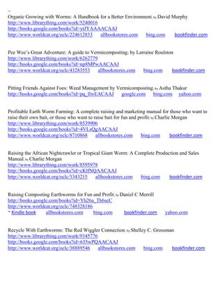 ~
Organic Growing with Worms: A Handbook for a Better Environment; by David Murphy
http://www.librarything.com/work/5240016
http://books.google.com/books?id=ytJYAAAACAAJ
http://www.worldcat.org/oclc/224612833   allbookstores.com  bing.com       bookfinder.com


Pee Wee’s Great Adventure: A guide to Vermicomposting; by Larraine Roulston
http://www.librarything.com/work/6262779
http://books.google.com/books?id=np8MPwAACAAJ
http://www.worldcat.org/oclc/43283553    allbookstores.com   bing.com      bookfinder.com


Pitting Friends Against Foes: Weed Management by Vermicomposting; by Astha Thakur
http://books.google.com/books?id=pq_llwEACAAJ      google.com bing.com yahoo.com


Profitable Earth Worm Farming: A complete raising and marketing manual for those who want to
raise their own bait, or those who want to raise bait for fun and profit; by Charlie Morgan
http://www.librarything.com/work/8539906
http://books.google.com/books?id=4VLsQgAACAAJ
http://www.worldcat.org/oclc/8710868        allbookstores.com       bing.com        bookfinder.com


Raising the African Nightcrawler or Tropical Giant Worm: A Complete Production and Sales
Manual; by Charlie Morgan
http://www.librarything.com/work/8595978
http://books.google.com/books?id=cKlfNQAACAAJ
http://www.worldcat.org/oclc/3343215      allbookstores.com  bing.com     bookfinder.com


Raising Composting Earthworms for Fun and Profit; by Daniel C Merrill
http://books.google.com/books?id=Yh26a_Th6scC
http://www.worldcat.org/oclc/748328186
~ Kindle book     allbookstores.com    bing.com       bookfinder.com         yahoo.com


Recycle With Earthworms: The Red Wiggler Connection; by Shelley C. Grossman
http://www.librarything.com/work/9345776
http://books.google.com/books?id=635wPQAACAAJ
http://www.worldcat.org/oclc/38889546    allbookstores.com    bing.com    bookfinder.com
 