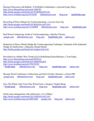~
Raising Fishworms with Rabbits: A Profitable Combination; by Howard Lucky Mays
http://www.librarything.com/work/1486785
http://books.google.com/books?id=5UiKPQAACAAJ
http://www.worldcat.org/oclc/8734203     allbookstores.com    bing.com    bookfinder.com


Recycling of Horse Manure by Vermicomposting; by Lai-yee Joyce Ng
http://books.google.com/books?id=BzQAywAACAAJ
http://www.worldcat.org/oclc/51348900  allbookstores.com      bing.com      bookfinder.com


Red Worm Composting: Guide to Vermicomposting; by Bentley Christie
google.com allbookstores.com     bing.com    bookfinder.com yahoo.com


Reduction of Heavy Metals Sludge By Vermicomposting Technique: Treatment of the Industrial
Sludge by Earthworms; by Shaymaa Ahmed Hamdi
http://books.google.com/books?id=4xqlpwAACAAJ


Revolution in a Bottle: How TerraCycle Is Redefining Green Business; by Tom Szaky
http://www.librarything.com/work/8039516
http://books.google.com/books?id=aMItfTftcqYC
http://www.worldcat.org/oclc/276138230
~ Kindle book     allbookstores.com     bing.com      bookfinder.com      yahoo.com


Russian Worm Conference: Earthworms and Soil's Fertility Abstracts; by Green-PIK
google.com allbookstores.com     bing.com       bookfinder.com yahoo.com


Save The Planet: Start Your Own Worm Farm; by Gregory Vanden Berge
~ Kindle book     allbookstores.com   bing.com      bookfinder.com       yahoo.com


Solid waste management with earthworms; by S A Abbasi
http://books.google.com/books?id=UdOiAAAACAAJ
http://www.worldcat.org/oclc/60691668    google.com     bing.com    yahoo.com
 