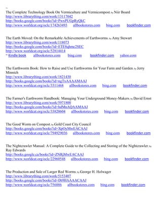 ~
The Complete Technology Book On Vermiculture and Vermicompost; by Niir Board
http://www.librarything.com/work/13117042
http://books.google.com/books?id=PwxPUGpRyQkC
http://www.worldcat.org/oclc/174263493    allbookstores.com bing.com      bookfinder.com


The Earth Moved: On the Remarkable Achievements of Earthworms; by Amy Stewart
http://www.librarything.com/work/118073
http://books.google.com/books?id=ETE8qhmc2SEC
http://www.worldcat.org/oclc/52814414
~ Kindle book     allbookstores.com   bing.com     bookfinder.com     yahoo.com


The Earthworm Book: How to Raise and Use Earthworms for Your Farm and Garden ; by Jerry
Minnich
http://www.librarything.com/work/1821430
http://books.google.com/books?id=ngTxAAAAMAAJ
http://www.worldcat.org/oclc/3311468   allbookstores.com  bing.com    bookfinder.com


The Farmer's Earthworm Handbook: Managing Your Underground Money-Makers; by David Ernst
http://www.librarything.com/work/5971800
http://books.google.com/books?id=hdMnAQAAMAAJ
http://www.worldcat.org/oclc/33820604    allbookstores.com bing.com bookfinder.com


The Good Worm on Compost; by Gold Coast City Council
http://books.google.com/books?id=XpOyMwEACAAJ
http://www.worldcat.org/oclc/794929036  allbookstores.com        bing.com      bookfinder.com


The Nightcrawler Manual: A Complete Guide to the Collecting and Storing of the Nightcrawler; by
Ray Edwards
http://books.google.ca/books?id=ZNRjMwEACAAJ
http://www.worldcat.org/oclc/22960548  allbookstores.com      bing.com       bookfinder.com


The Production and Sale of Larger Red Worms; by George H. Holwager
http://www.librarything.com/work/5153407
http://books.google.com/books?id=Dt9HAAAACAAJ
http://www.worldcat.org/oclc/756886    allbookstores.com    bing.com        bookfinder.com
 