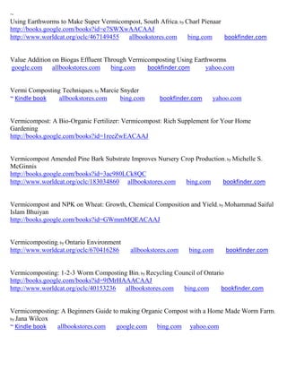 ~
Using Earthworms to Make Super Vermicompost, South Africa; by Charl Pienaar
http://books.google.com/books?id=e7SWXwAACAAJ
http://www.worldcat.org/oclc/467149455 allbookstores.com       bing.com     bookfinder.com


Value Addition on Biogas Effluent Through Vermicomposting Using Earthworms
google.com allbookstores.com        bing.com    bookfinder.com      yahoo.com


Vermi Composting Techniques; by Marcie Snyder
~ Kindle book   allbookstores.com      bing.com     bookfinder.com     yahoo.com


Vermicompost: A Bio-Organic Fertilizer: Vermicompost: Rich Supplement for Your Home
Gardening
http://books.google.com/books?id=1reeZwEACAAJ


Vermicompost Amended Pine Bark Substrate Improves Nursery Crop Production ; by Michelle S.
McGinnis
http://books.google.com/books?id=3ac980LCk8QC
http://www.worldcat.org/oclc/183034860 allbookstores.com   bing.com      bookfinder.com


Vermicompost and NPK on Wheat: Growth, Chemical Composition and Yield; by Mohammad Saiful
Islam Bhuiyan
http://books.google.com/books?id=GWmmMQEACAAJ


Vermicomposting; by Ontario Environment
http://www.worldcat.org/oclc/670416286    allbookstores.com    bing.com     bookfinder.com


Vermicomposting: 1-2-3 Worm Composting Bin; by Recycling Council of Ontario
http://books.google.com/books?id=9fMrHAAACAAJ
http://www.worldcat.org/oclc/40153236  allbookstores.com    bing.com      bookfinder.com


Vermicomposting: A Beginners Guide to making Organic Compost with a Home Made Worm Farm;
by Jana Wilcox
~ Kindle book  allbookstores.com    google.com bing.com yahoo.com
 