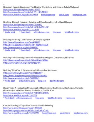 ~
Botanica's Organic Gardening: The Healthy Way to Live and Grow; by Judyth McLeond.
http://www.librarything.com/work/157977
http://books.google.com/books?id=5N1yjCNM8fIC
http://www.worldcat.org/oclc/50730815    bookfinder.com     addall.com      booksprice.com


Breaking Through Concrete: Building an Urban Farm Revival; by David Hanson
http://www.librarything.com/work/12241103
http://books.google.com/books?id=pW1r0u95OLEC
http://www.worldcat.org/oclc/712114151
~ Kindle book     ~ Nook book    allbookstores.com  bing.com       bookfinder.com


Building and Using Cold Frames; by Charles Siegchrist
http://www.librarything.com/work/44477
http://books.google.com/books?id=_YZgFQ4fwSUC
http://www.worldcat.org/oclc/6993581
~ Kindle book    ~ Nook book      allbookstores.com     bing.com      bookfinder.com


Building Soils Naturally: Innovative Methods for Organic Gardeners; by Phil Nauta
http://books.google.com/books?id=aJdtMAEACAAJ
http://www.worldcat.org/oclc/807332486


Building With Cob: A Step-by-step Guide; by Adam Weismann
http://www.librarything.com/work/1103587
http://books.google.com/books?id=ri45AQAAIAAJ
http://www.worldcat.org/oclc/66901843
~ Kindle book    allbookstores.com   bing.com     bookfinder.com


Bush-Fruits: A Horticultural Monograph of Raspberries, Blackberries, Dewberries, Currants,
Gooseberries, and Other Shrub-Like Fruits; by Fred W. Card
http://books.google.com/books?id=NHP3f3W2hH0C
http://www.worldcat.org/oclc/3547720
~ Nook book allbookstores.com      bing.com        bookfinder.com     yahoo.com


Charles Dowding's Vegetable Course; by Charles Dowding
http://www.librarything.com/work/12309906
http://books.google.com/books?id=IPeNZwEACAAJ
http://www.worldcat.org/oclc/762989736     bookfinder.com       addall.com      booksprice.com
 