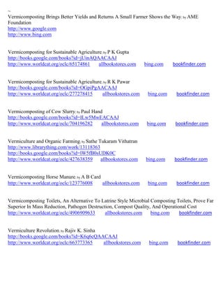 ~
Vermicomposting Brings Better Yields and Returns A Small Farmer Shows the Way; by AME
Foundation
http://www.google.com
http://www.bing.com


Vermicomposting for Sustainable Agriculture; by P K Gupta
http://books.google.com/books?id=jUinAQAACAAJ
http://www.worldcat.org/oclc/65174861     allbookstores.com     bing.com     bookfinder.com


Vermicomposting for Sustainable Agriculture; by R K Pawar
http://books.google.com/books?id=OGpiPgAACAAJ
http://www.worldcat.org/oclc/277278415      allbookstores.com    bing.com     bookfinder.com


Vermicomposting of Cow Slurry; by Paul Hand
http://books.google.com/books?id=ILw5MwEACAAJ
http://www.worldcat.org/oclc/704196282     allbookstores.com     bing.com     bookfinder.com


Vermiculture and Organic Farming; by Sathe Tukaram Vithatran
http://www.librarything.com/work/13118363
http://books.google.com/books?id=lW5fB0sUDK0C
http://www.worldcat.org/oclc/427638359      allbookstores.com   bing.com     bookfinder.com


Vermicomposting Horse Manure; by A B Card
http://www.worldcat.org/oclc/123776008    allbookstores.com      bing.com     bookfinder.com


Vermicomposting Toilets, An Alternative To Latrine Style Microbial Composting Toilets, Prove Far
Superior In Mass Reduction, Pathogen Destruction, Compost Quality, And Operational Cost
http://www.worldcat.org/oclc/4906909633      allbookstores.com     bing.com    bookfinder.com


Vermiculture Revolution; by Rajiv K. Sinha
http://books.google.com/books?id=K6q6cQAACAAJ
http://www.worldcat.org/oclc/663773365     allbookstores.com     bing.com      bookfinder.com
 